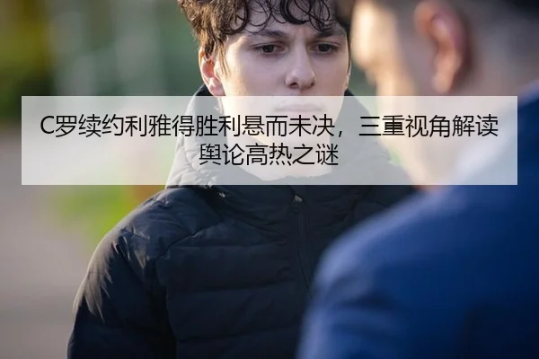 C罗续约利雅得胜利悬而未决，三重视角解读舆论高热之谜