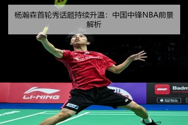 杨瀚森首轮秀话题持续升温：中国中锋NBA前景解析