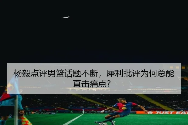 杨毅点评男篮话题不断，犀利批评为何总能直击痛点？